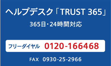 ヘルプデスク「TRUST 365」 365日・24時間対応　カスタマーサポートセンターから、専任の技術員が対応します。　フリーダイヤル 0120-166468　FAX：0930-25-2966